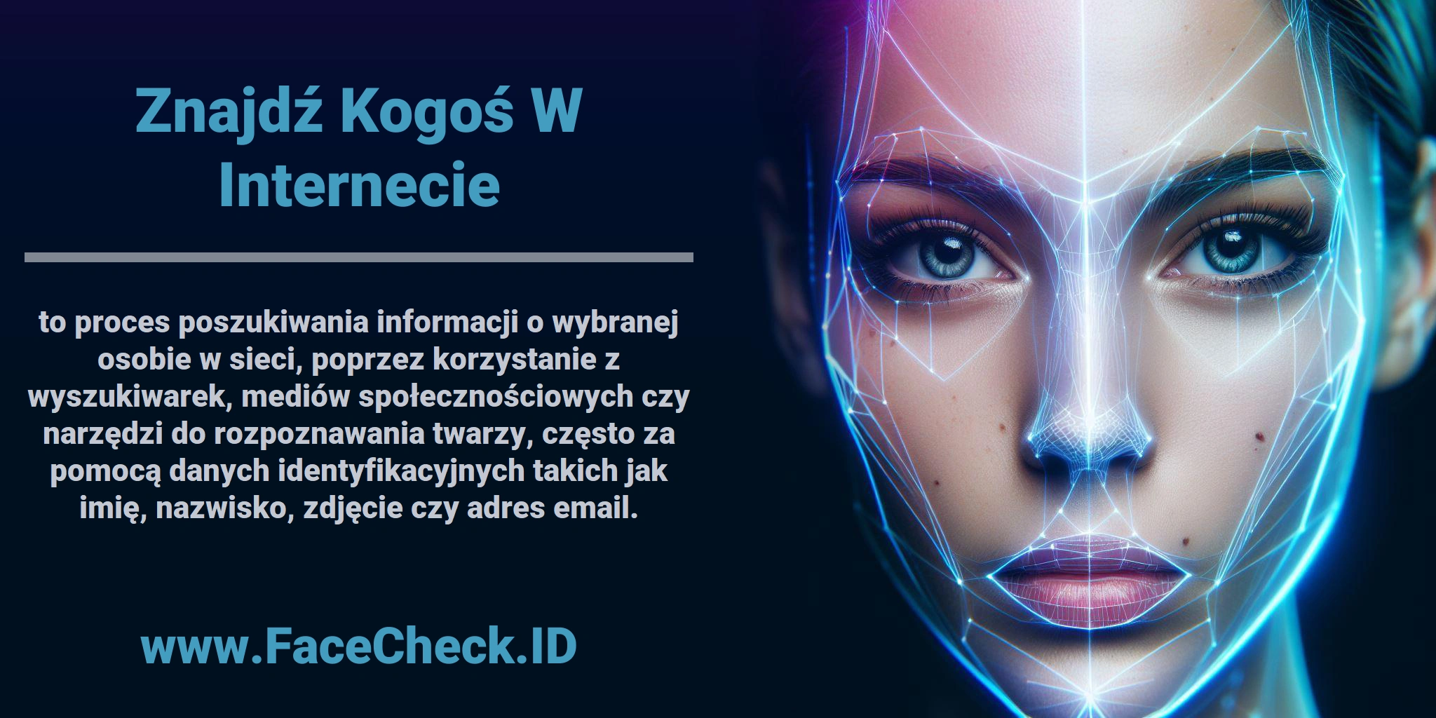 <b>Znajdź Kogoś W Internecie</b> to proces poszukiwania informacji o wybranej osobie w sieci, poprzez korzystanie z wyszukiwarek, mediów społecznościowych czy narzędzi do rozpoznawania twarzy, często za pomocą danych identyfikacyjnych takich jak imię, nazwisko, zdjęcie czy adres email.