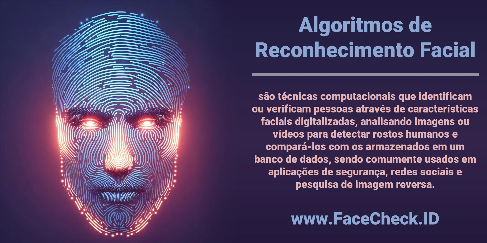 <b>Algoritmos de Reconhecimento Facial</b> são técnicas computacionais que identificam ou verificam pessoas através de características faciais digitalizadas, analisando imagens ou vídeos para detectar rostos humanos e compará-los com os armazenados em um banco de dados, sendo comumente usados em aplicações de segurança, redes sociais e pesquisa de imagem reversa.