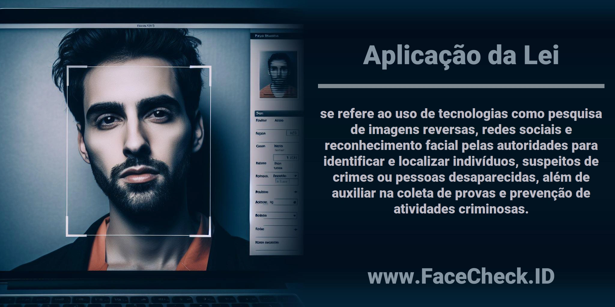 <b>Aplicação da Lei</b> se refere ao uso de tecnologias como pesquisa de imagens reversas, redes sociais e reconhecimento facial pelas autoridades para identificar e localizar indivíduos, suspeitos de crimes ou pessoas desaparecidas, além de auxiliar na coleta de provas e prevenção de atividades criminosas.
