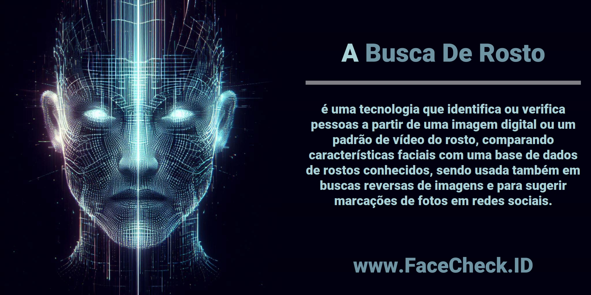 A <b>Busca De Rosto</b> é uma tecnologia que identifica ou verifica pessoas a partir de uma imagem digital ou um padrão de vídeo do rosto, comparando características faciais com uma base de dados de rostos conhecidos, sendo usada também em buscas reversas de imagens e para sugerir marcações de fotos em redes sociais.