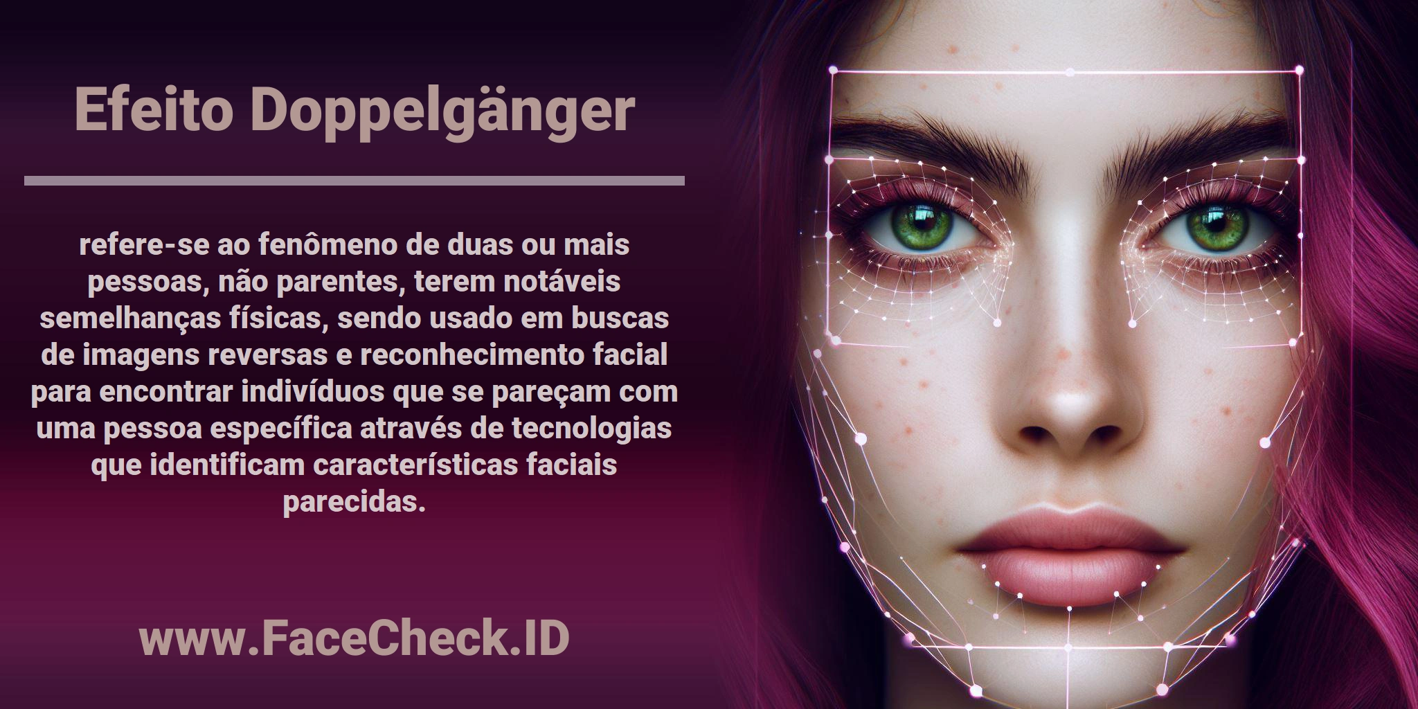 <b>Efeito Doppelgänger</b> refere-se ao fenômeno de duas ou mais pessoas, não parentes, terem notáveis semelhanças físicas, sendo usado em buscas de imagens reversas e reconhecimento facial para encontrar indivíduos que se pareçam com uma pessoa específica através de tecnologias que identificam características faciais parecidas.
