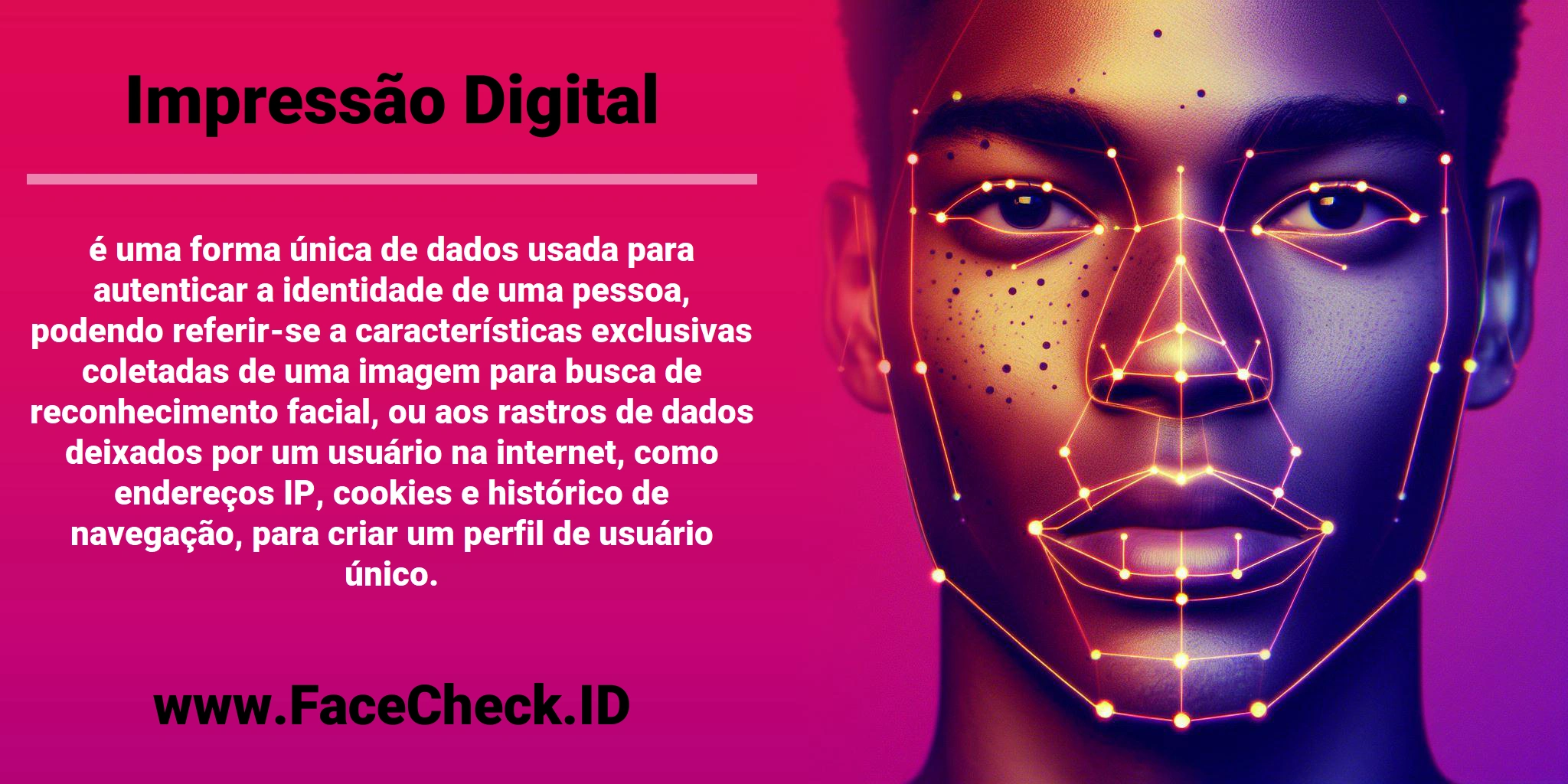 <b>Impressão Digital</b> é uma forma única de dados usada para autenticar a identidade de uma pessoa, podendo referir-se a características exclusivas coletadas de uma imagem para busca de reconhecimento facial, ou aos rastros de dados deixados por um usuário na internet, como endereços IP, cookies e histórico de navegação, para criar um perfil de usuário único.