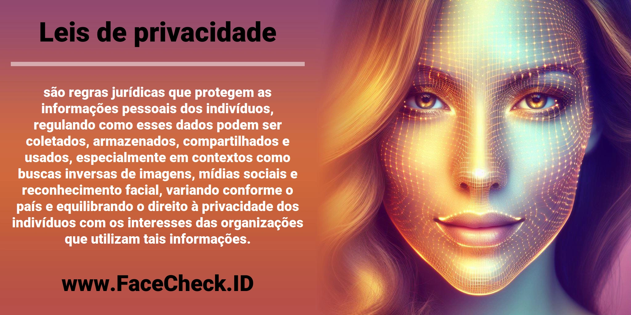 <b>Leis de privacidade</b> são regras jurídicas que protegem as informações pessoais dos indivíduos, regulando como esses dados podem ser coletados, armazenados, compartilhados e usados, especialmente em contextos como buscas inversas de imagens, mídias sociais e reconhecimento facial, variando conforme o país e equilibrando o direito à privacidade dos indivíduos com os interesses das organizações que utilizam tais informações.