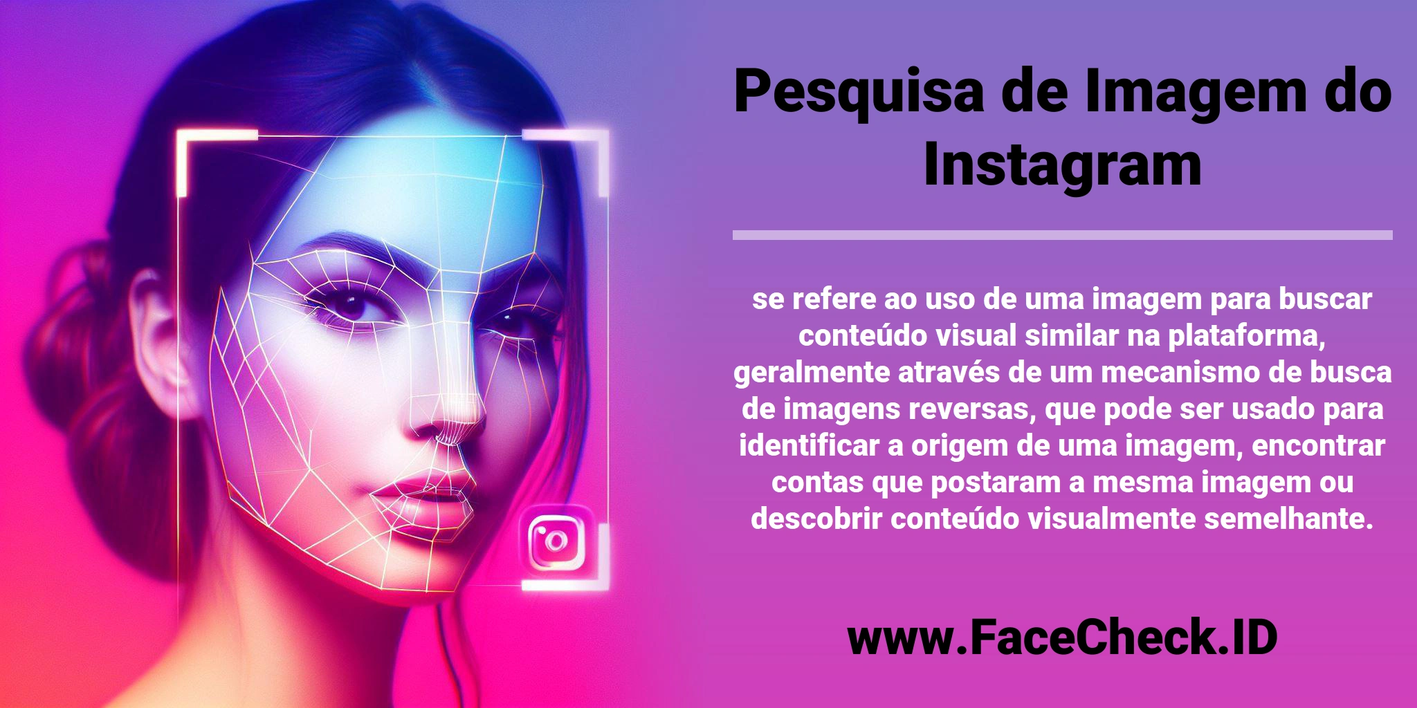 <b>Pesquisa de Imagem do Instagram</b> se refere ao uso de uma imagem para buscar conteúdo visual similar na plataforma, geralmente através de um mecanismo de busca de imagens reversas, que pode ser usado para identificar a origem de uma imagem, encontrar contas que postaram a mesma imagem ou descobrir conteúdo visualmente semelhante.