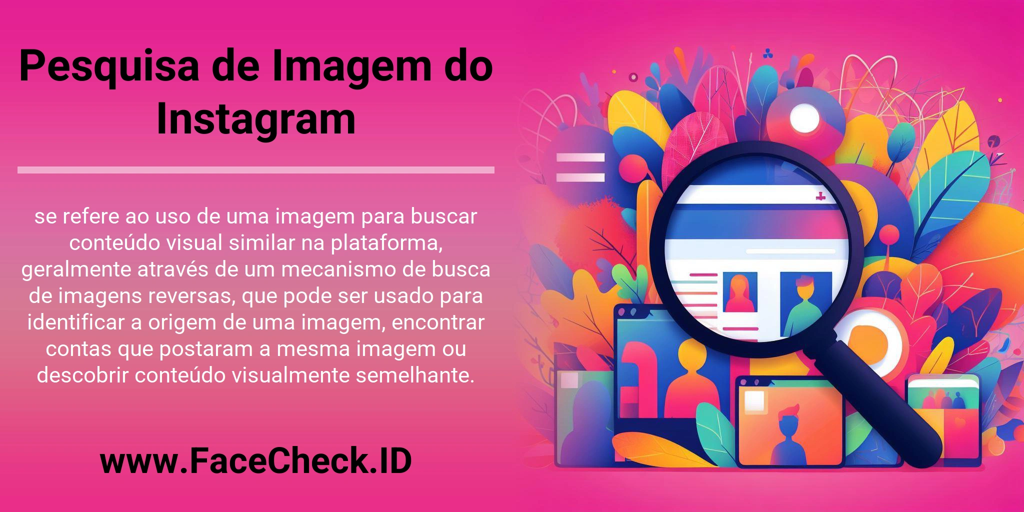 Pesquisa de Imagem do Instagram se refere ao uso de uma imagem para buscar conteúdo visual similar na plataforma, geralmente através de um mecanismo de busca de imagens reversas, que pode ser usado para identificar a origem de uma imagem, encontrar contas que postaram a mesma imagem ou descobrir conteúdo visualmente semelhante.