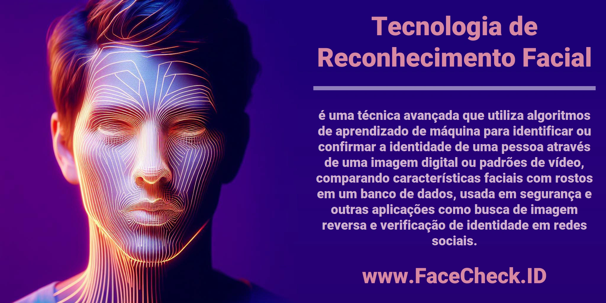 <b>Tecnologia de Reconhecimento Facial</b> é uma técnica avançada que utiliza algoritmos de aprendizado de máquina para identificar ou confirmar a identidade de uma pessoa através de uma imagem digital ou padrões de vídeo, comparando características faciais com rostos em um banco de dados, usada em segurança e outras aplicações como busca de imagem reversa e verificação de identidade em redes sociais.