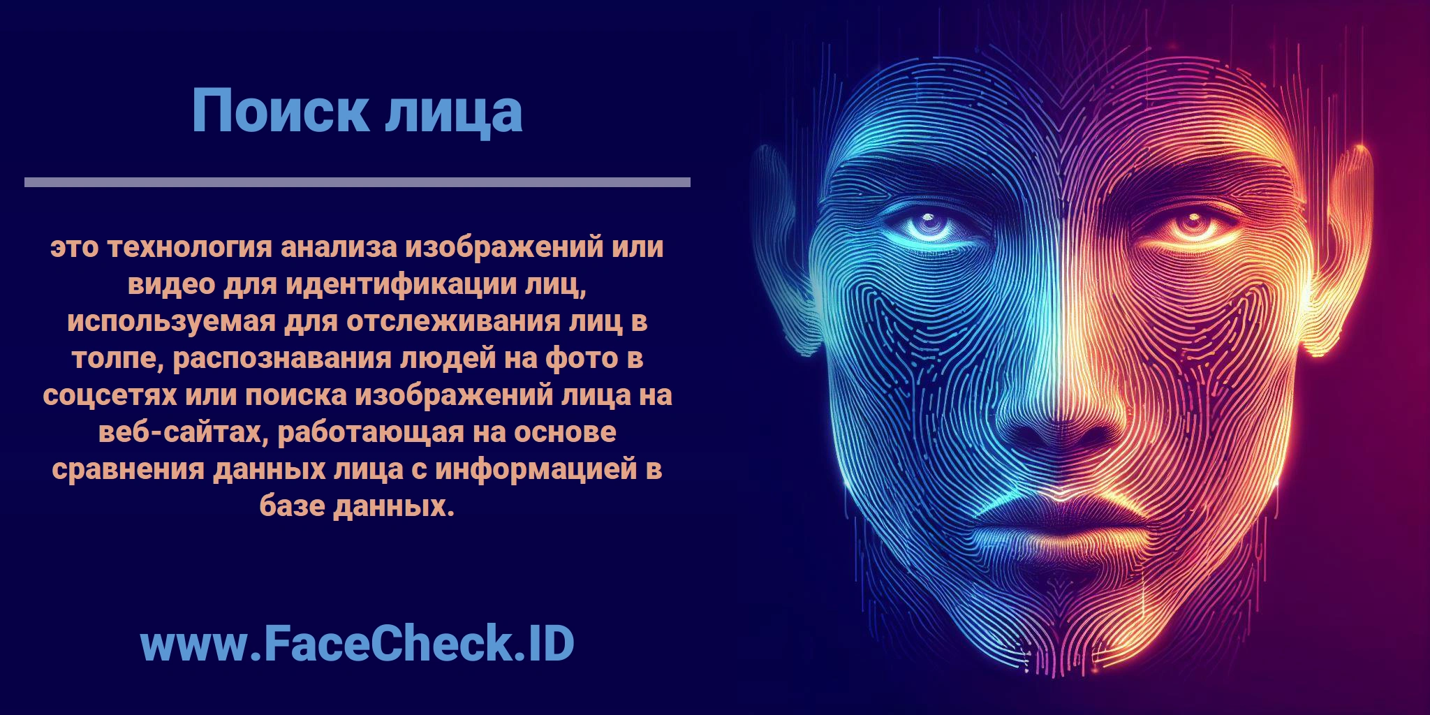 <b>Поиск лица</b> это технология анализа изображений или видео для идентификации лиц, используемая для отслеживания лиц в толпе, распознавания людей на фото в соцсетях или поиска изображений лица на веб-сайтах, работающая на основе сравнения данных лица с информацией в базе данных.