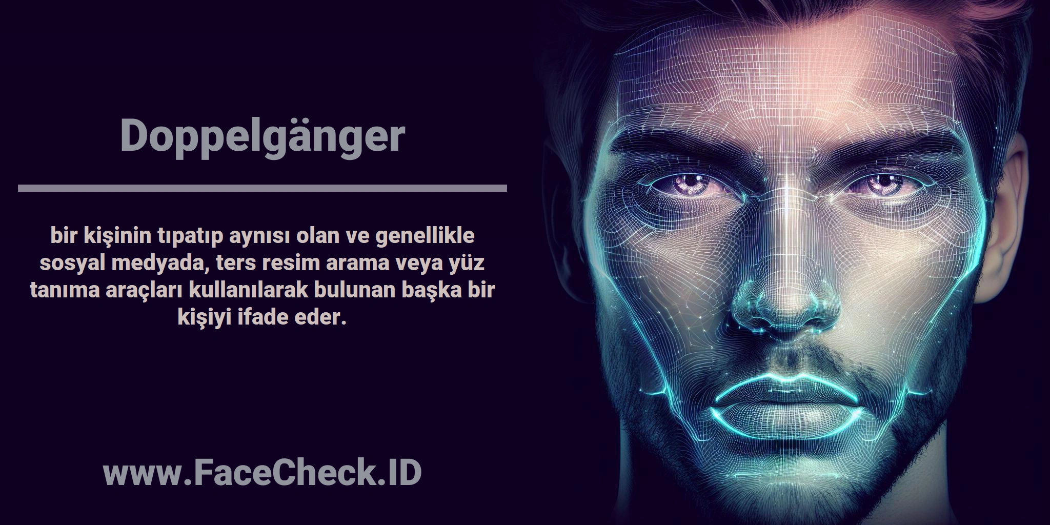 <b>Doppelgänger</b> bir kişinin tıpatıp aynısı olan ve genellikle sosyal medyada, ters resim arama veya yüz tanıma araçları kullanılarak bulunan başka bir kişiyi ifade eder.