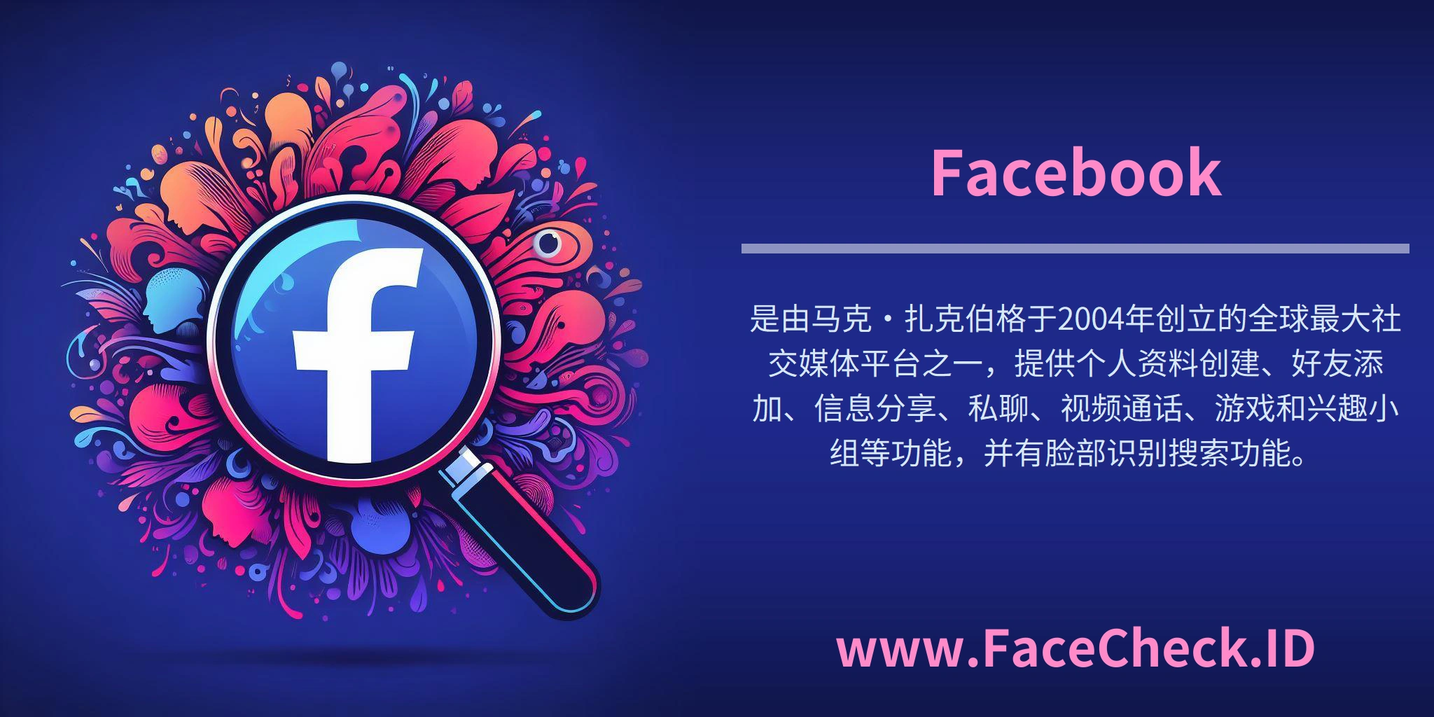 Facebook是由马克·扎克伯格于2004年创立的全球最大社交媒体平台之一，提供个人资料创建、好友添加、信息分享、私聊、视频通话、游戏和兴趣小组等功能，并有脸部识别搜索功能。